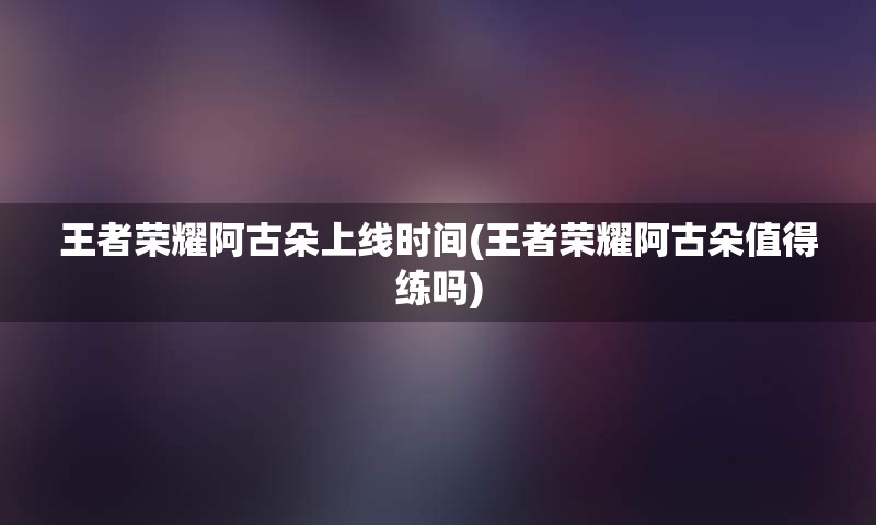王者荣耀阿古朵上线时间(王者荣耀阿古朵值得练吗)