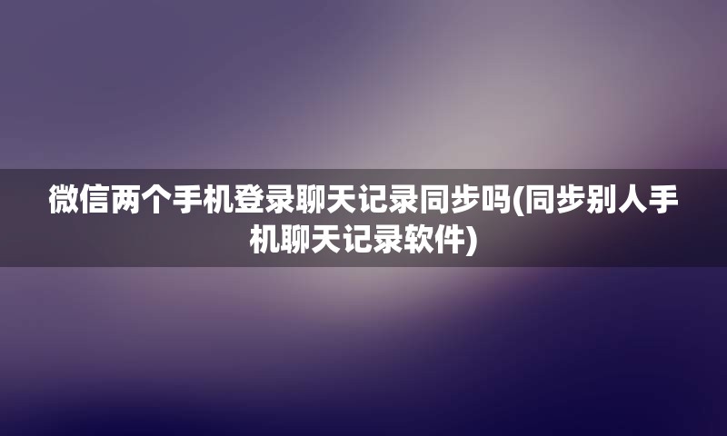 微信两个手机登录聊天记录同步吗(同步别人手机聊天记录软件)