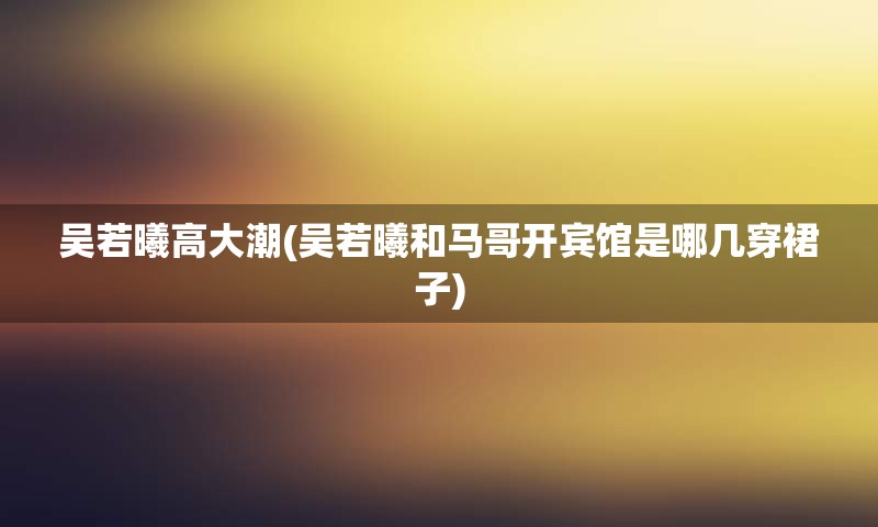 吴若曦高大潮(吴若曦和马哥开宾馆是哪几穿裙子)