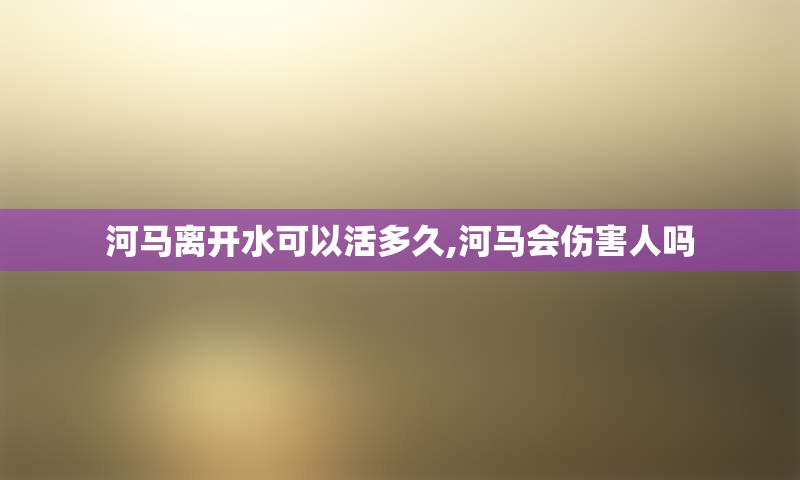 河马离开水可以活多久,河马会伤害人吗