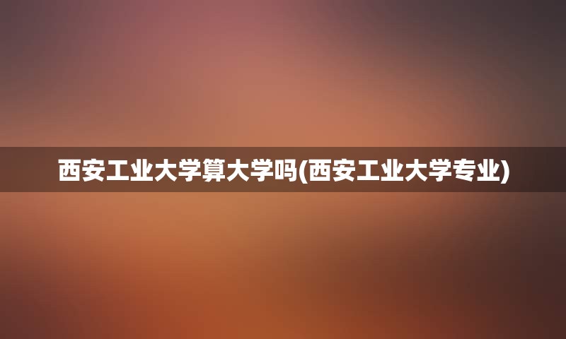 西安工业大学算大学吗(西安工业大学专业)