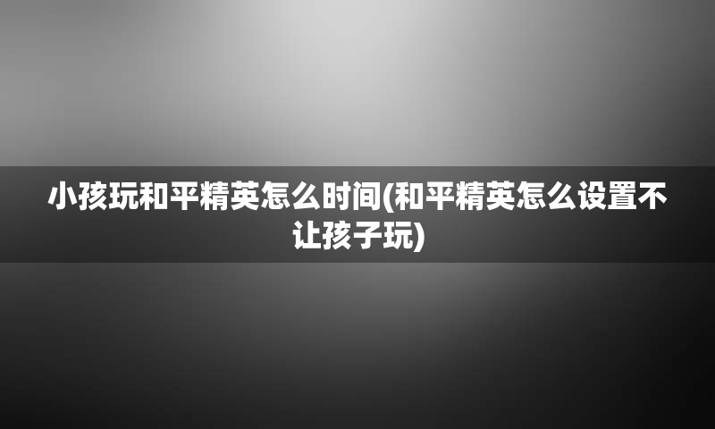 小孩玩和平精英怎么时间(和平精英怎么设置不让孩子玩)