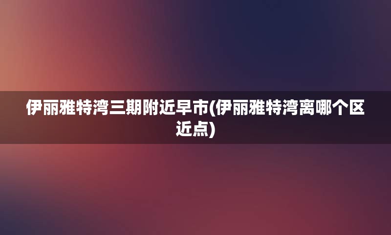 伊丽雅特湾三期附近早市(伊丽雅特湾离哪个区近点)