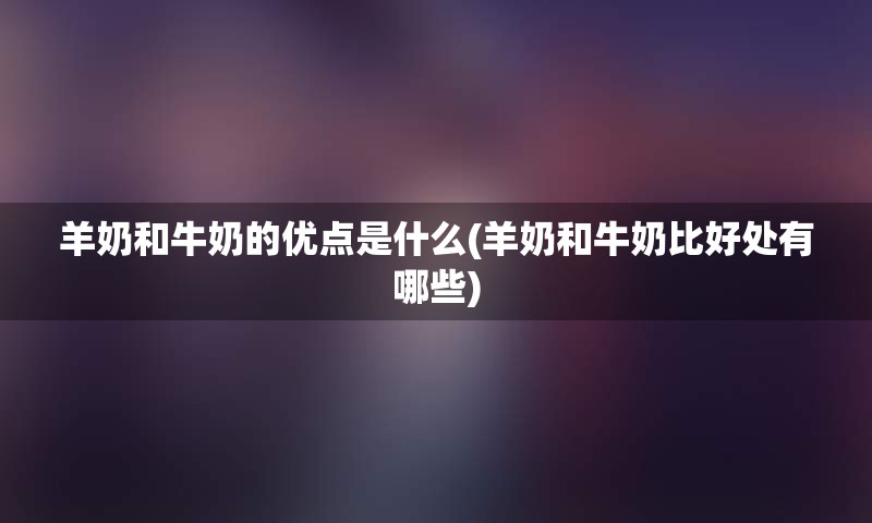 羊奶和牛奶的优点是什么(羊奶和牛奶比好处有哪些)
