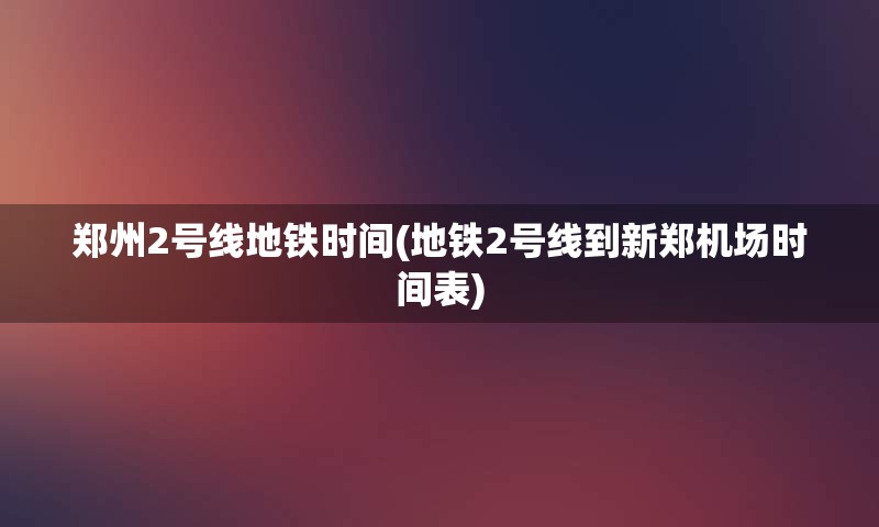 郑州2号线地铁时间(地铁2号线到新郑机场时间表)