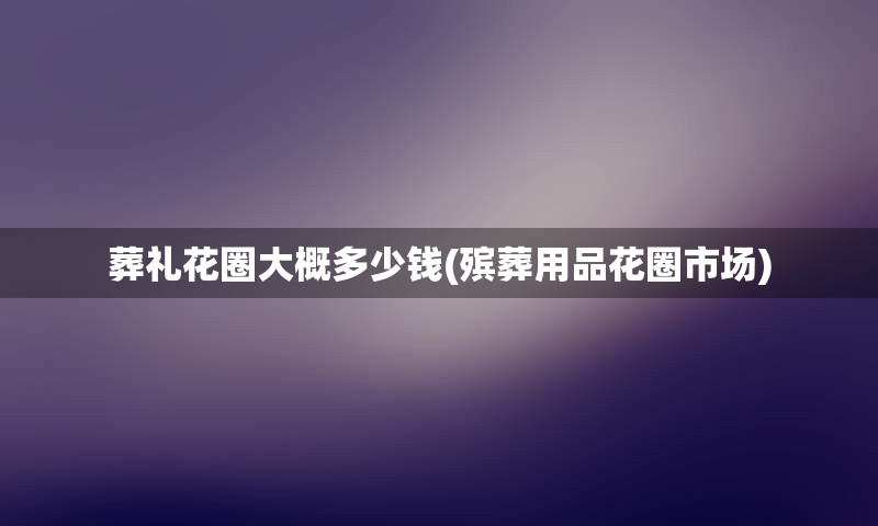 葬礼花圈大概多少钱(殡葬用品花圈市场)
