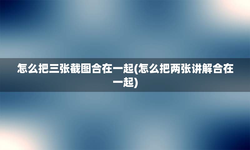 怎么把三张截图合在一起(怎么把两张讲解合在一起)
