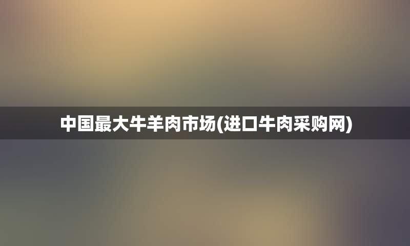中国最大牛羊肉市场(进口牛肉采购网)