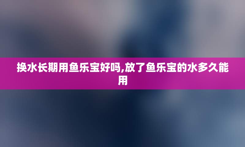 换水长期用鱼乐宝好吗,放了鱼乐宝的水多久能用