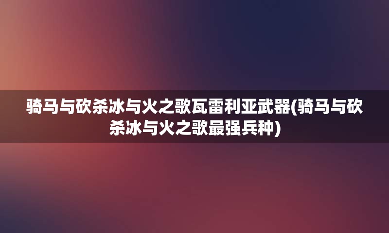 骑马与砍杀冰与火之歌瓦雷利亚武器(骑马与砍杀冰与火之歌最强兵种)