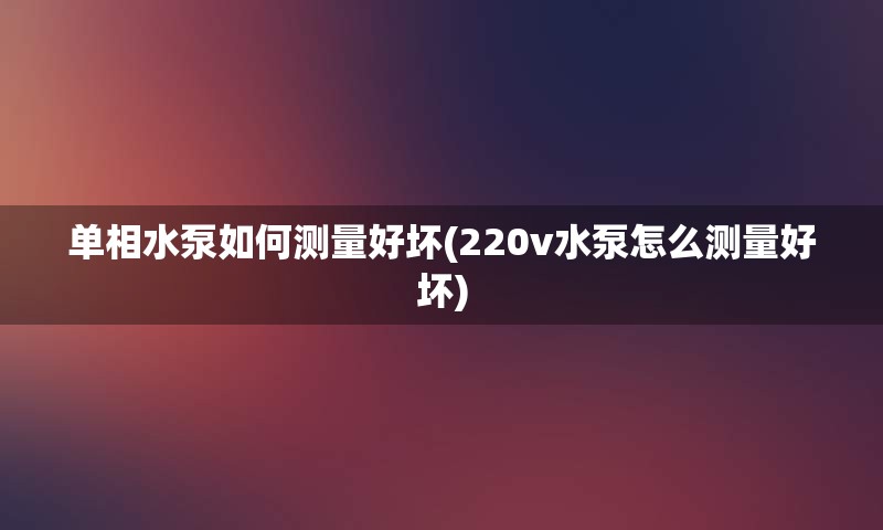 单相水泵如何测量好坏(220v水泵怎么测量好坏)