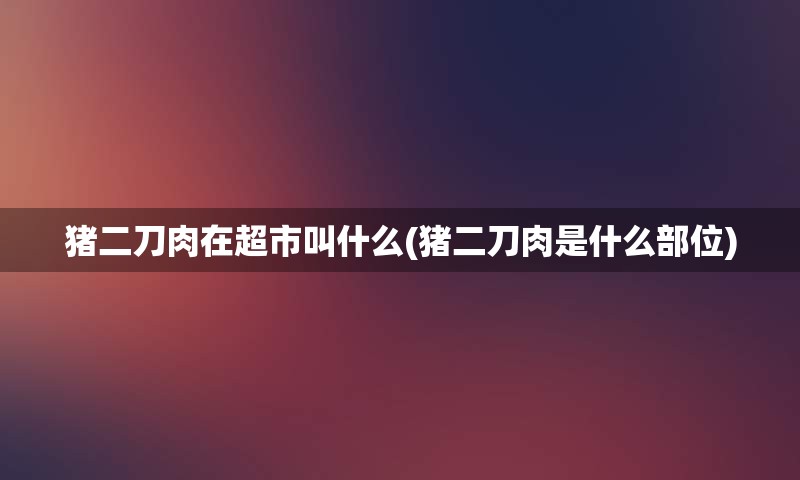 猪二刀肉在超市叫什么(猪二刀肉是什么部位)