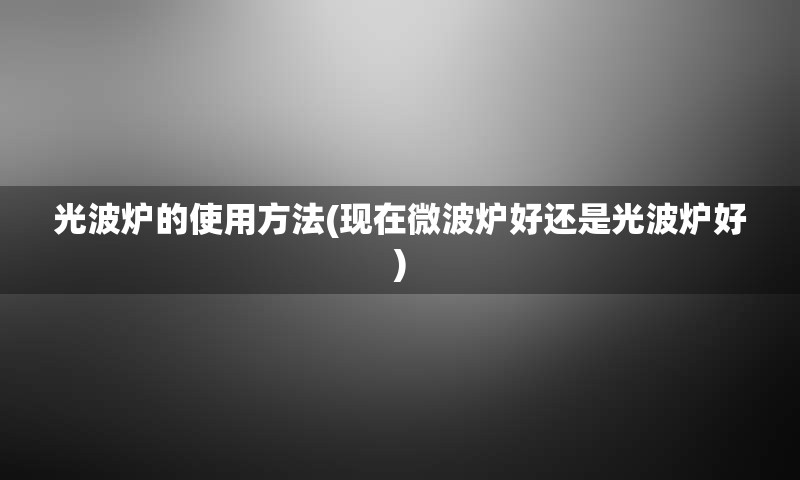 光波炉的使用方法(现在微波炉好还是光波炉好)