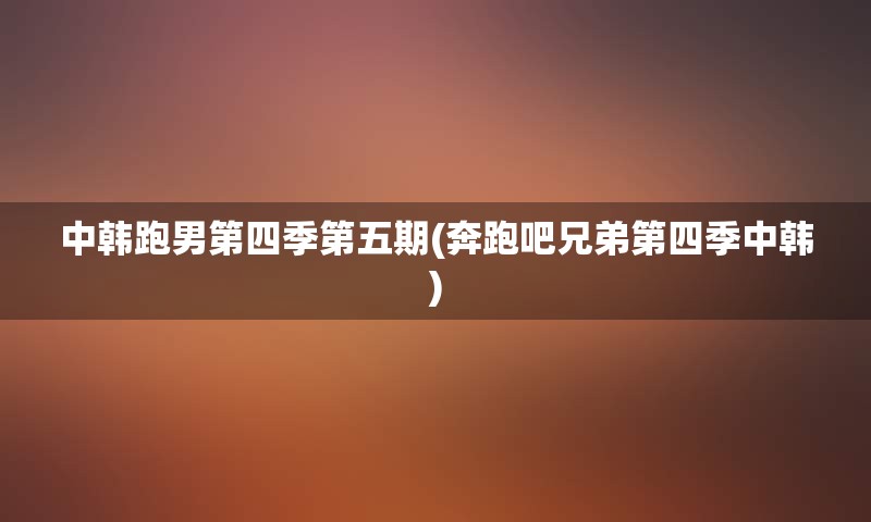 中韩跑男第四季第五期(奔跑吧兄弟第四季中韩)