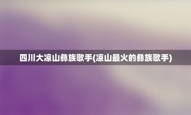 四川大凉山彝族歌手(凉山最火的彝族歌手)