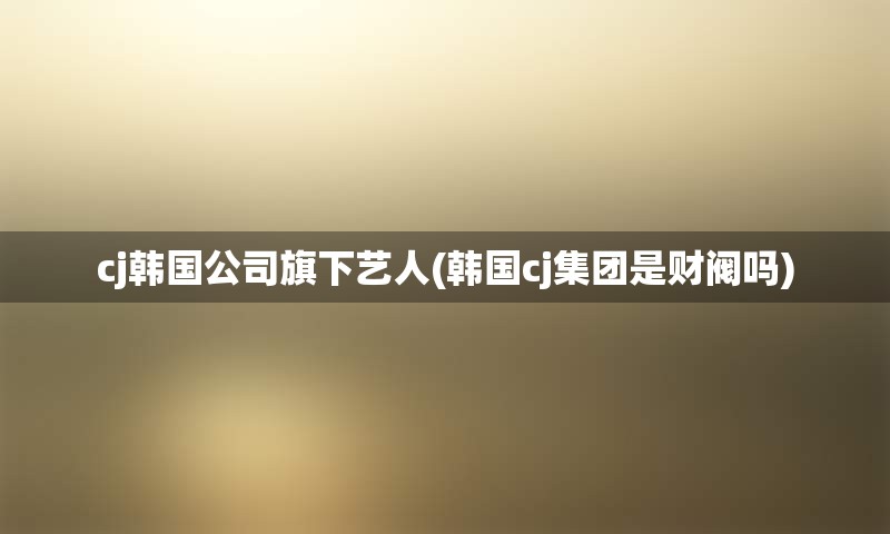 cj韩国公司旗下艺人(韩国cj集团是财阀吗)