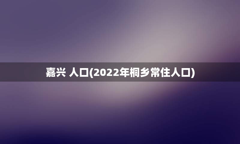 嘉兴 人口(2022年桐乡常住人口)