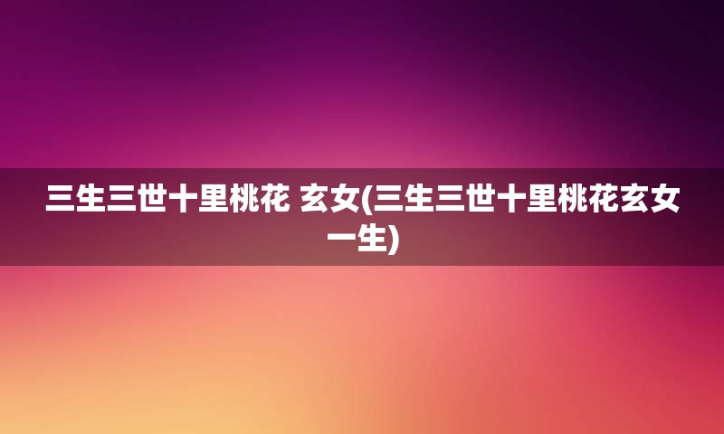 三生三世十里桃花 玄女(三生三世十里桃花玄女一生)