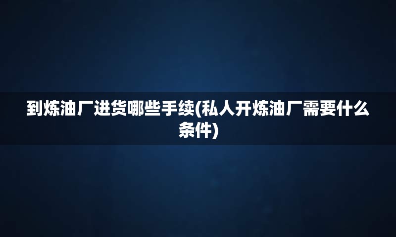到炼油厂进货哪些手续(私人开炼油厂需要什么条件)