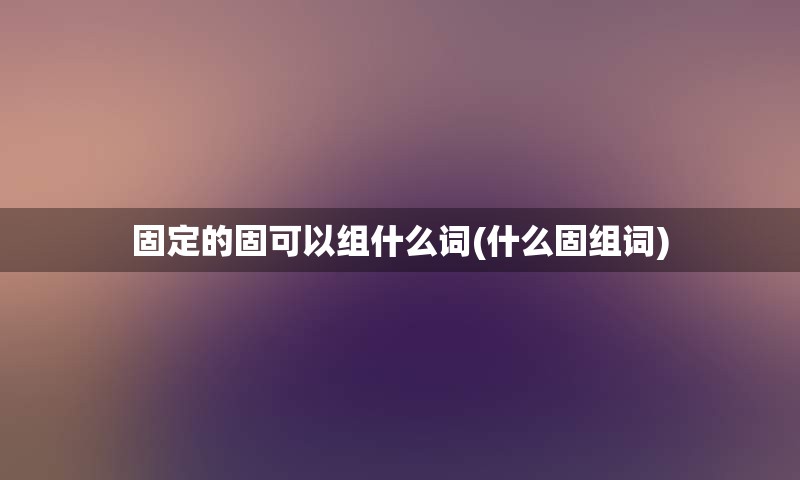 固定的固可以组什么词(什么固组词)