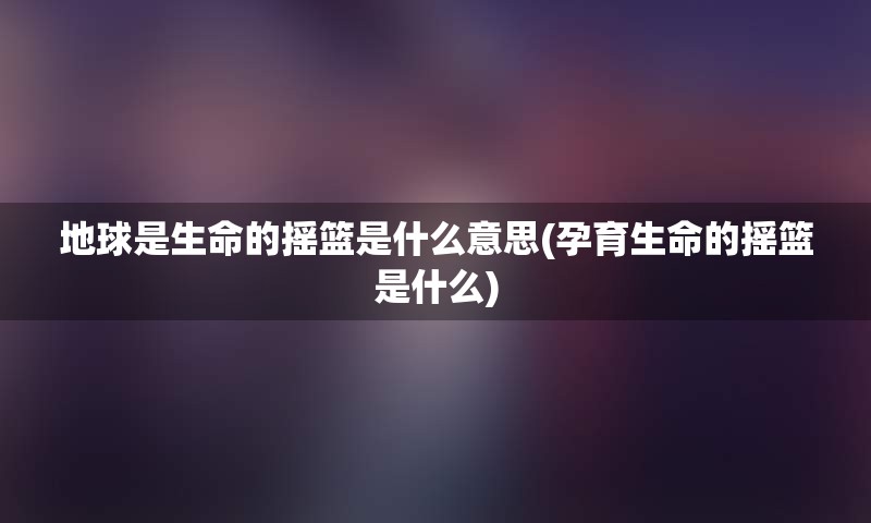 地球是生命的摇篮是什么意思(孕育生命的摇篮是什么)