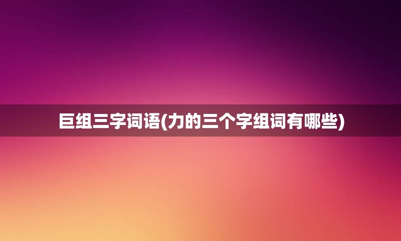 巨组三字词语(力的三个字组词有哪些)