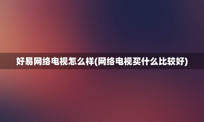 好易网络电视怎么样(网络电视买什么比较好)