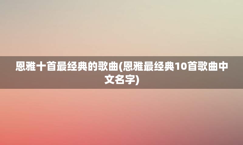 恩雅十首最经典的歌曲(恩雅最经典10首歌曲中文名字)