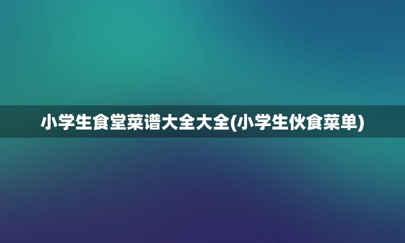 小学生食堂菜谱大全大全(小学生伙食菜单)