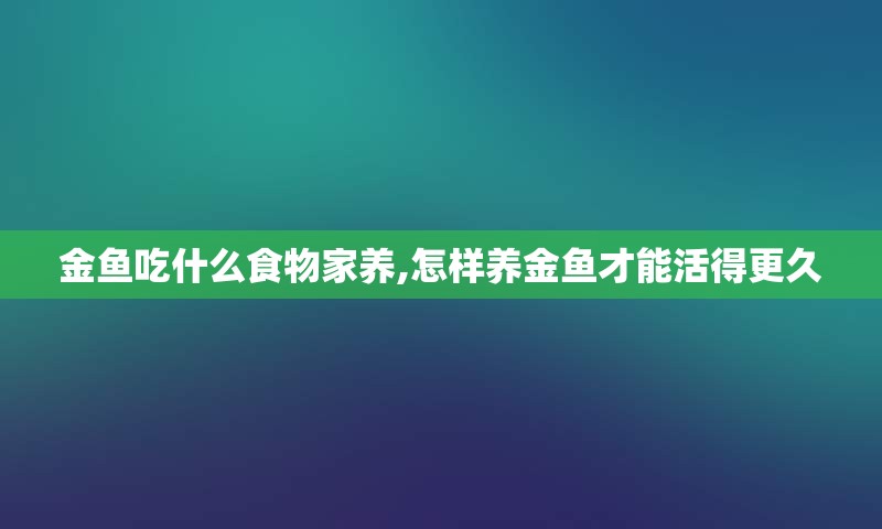 金鱼吃什么食物家养,怎样养金鱼才能活得更久