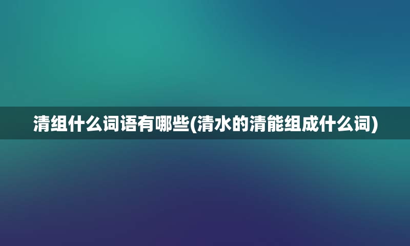 清组什么词语有哪些(清水的清能组成什么词)