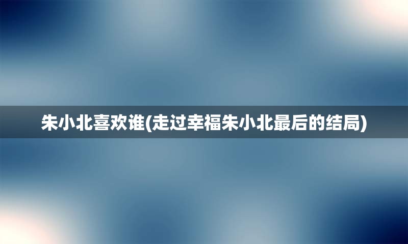 朱小北喜欢谁(走过幸福朱小北最后的结局)