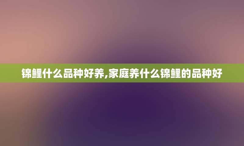 锦鲤什么品种好养,家庭养什么锦鲤的品种好