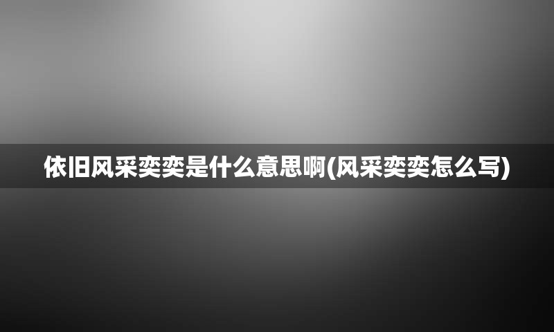 依旧风采奕奕是什么意思啊(风采奕奕怎么写)
