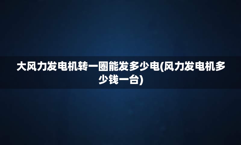 大风力发电机转一圈能发多少电(风力发电机多少钱一台)