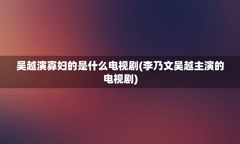 吴越演寡妇的是什么电视剧(李乃文吴越主演的电视剧)