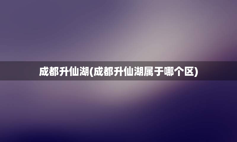 成都升仙湖(成都升仙湖属于哪个区)