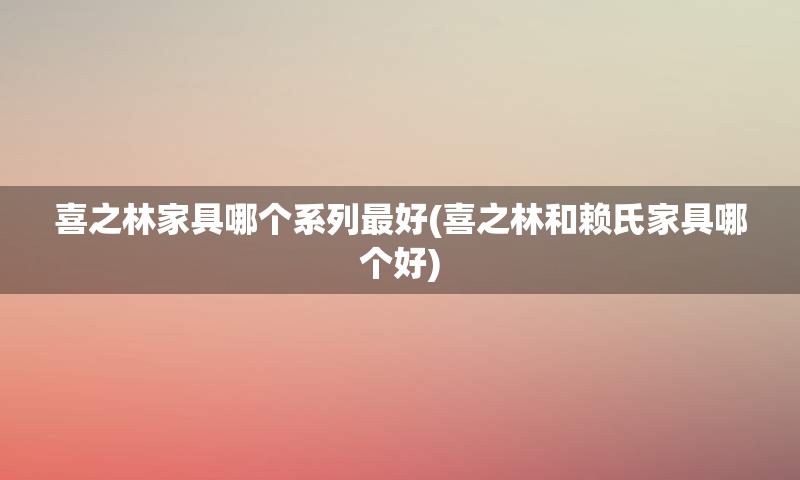 喜之林家具哪个系列最好(喜之林和赖氏家具哪个好)