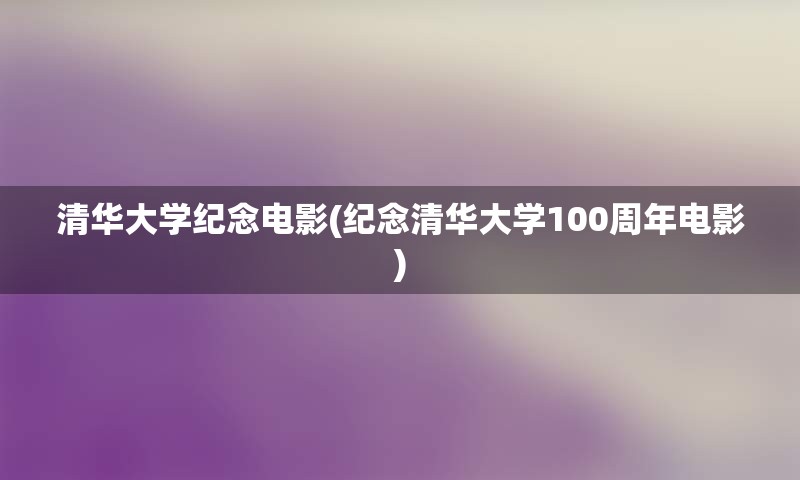 清华大学纪念电影(纪念清华大学100周年电影)