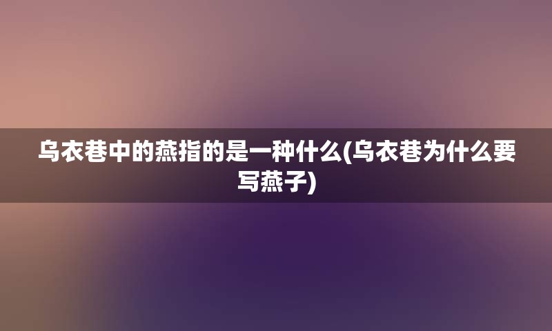 乌衣巷中的燕指的是一种什么(乌衣巷为什么要写燕子)