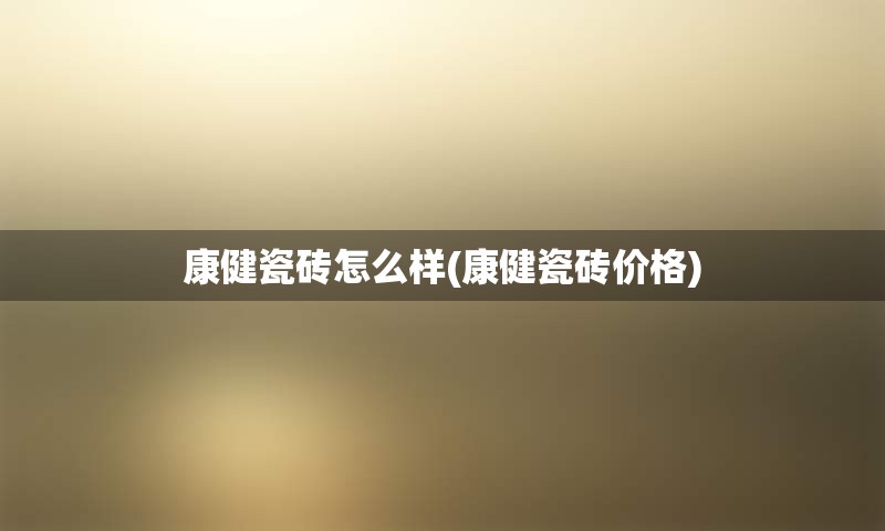 康健瓷砖怎么样(康健瓷砖价格)