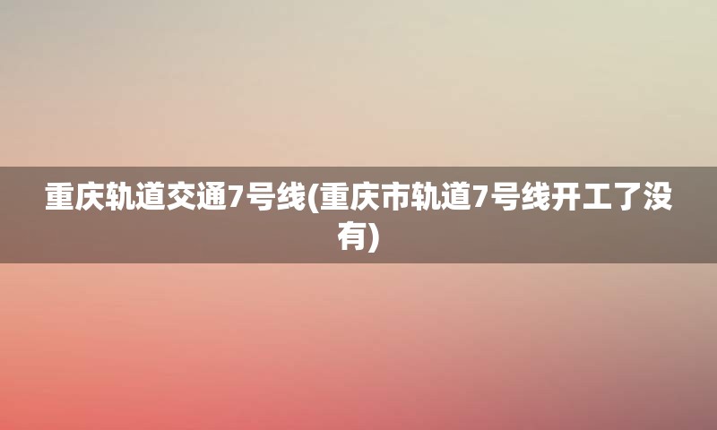 重庆轨道交通7号线(重庆市轨道7号线开工了没有)