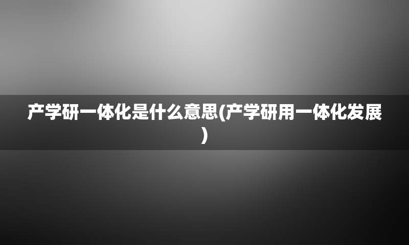 产学研一体化是什么意思(产学研用一体化发展)