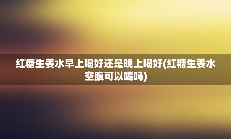 红糖生姜水早上喝好还是晚上喝好(红糖生姜水空腹可以喝吗)