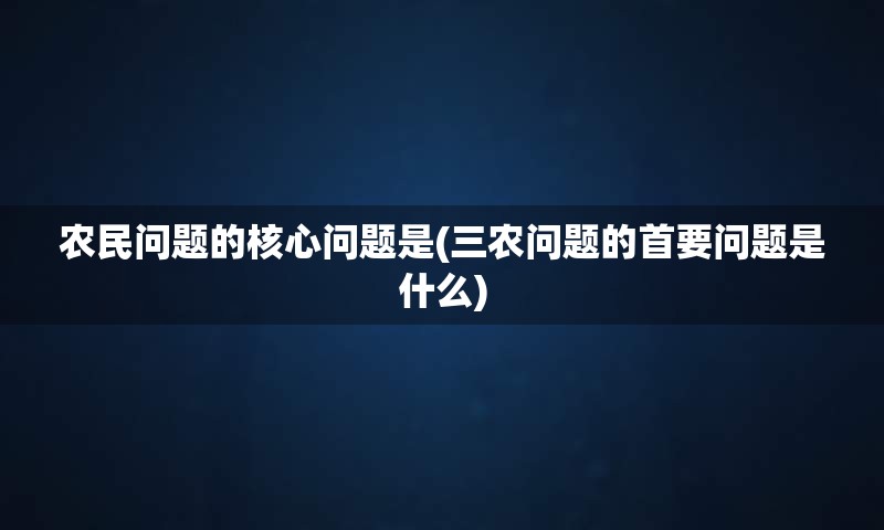 农民问题的核心问题是(三农问题的首要问题是什么)
