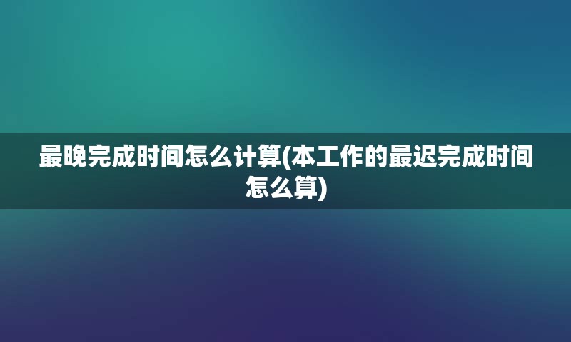最晚完成时间怎么计算(本工作的最迟完成时间怎么算)