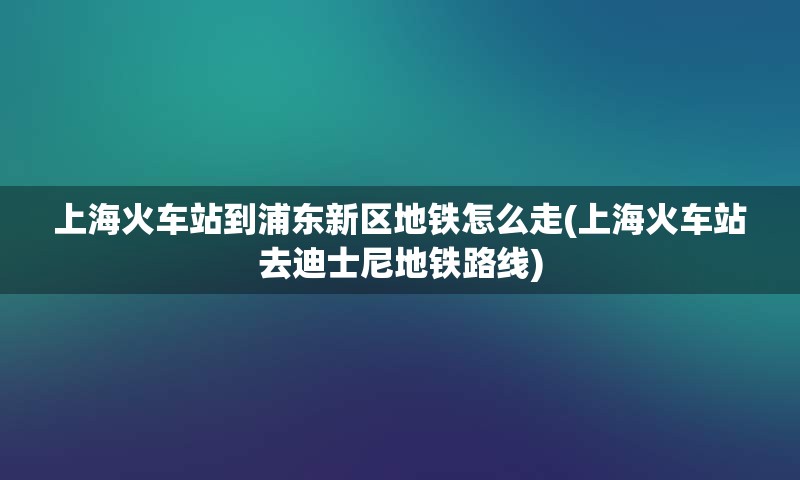 上海火车站到浦东新区地铁怎么走(上海火车站去迪士尼地铁路线)