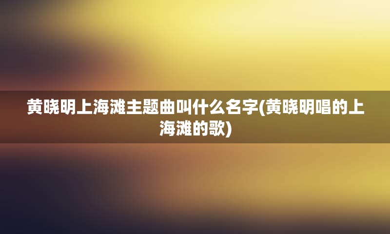 黄晓明上海滩主题曲叫什么名字(黄晓明唱的上海滩的歌)