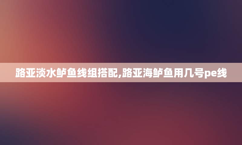 路亚淡水鲈鱼线组搭配,路亚海鲈鱼用几号pe线